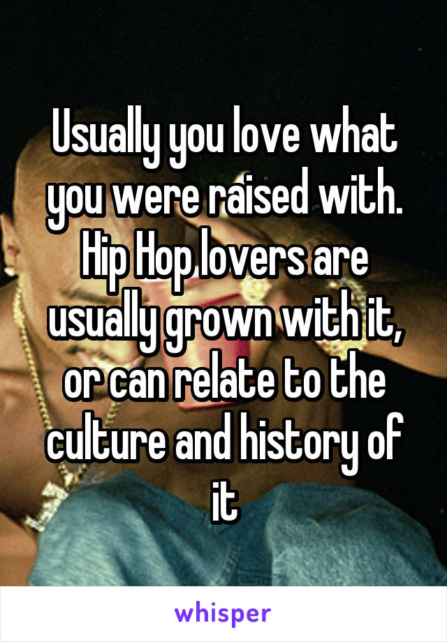 Usually you love what you were raised with. Hip Hop lovers are usually grown with it, or can relate to the culture and history of it