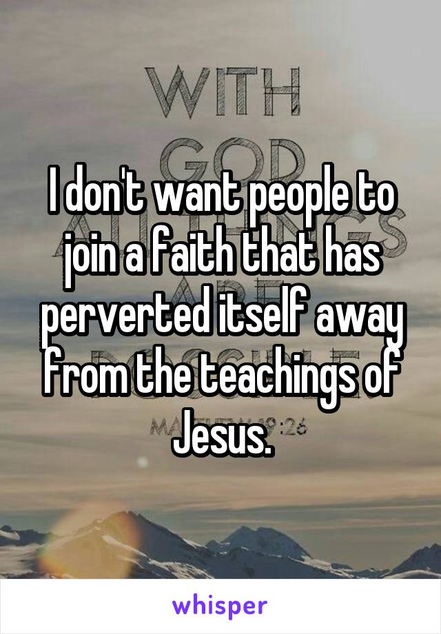 I don't want people to join a faith that has perverted itself away from the teachings of Jesus.