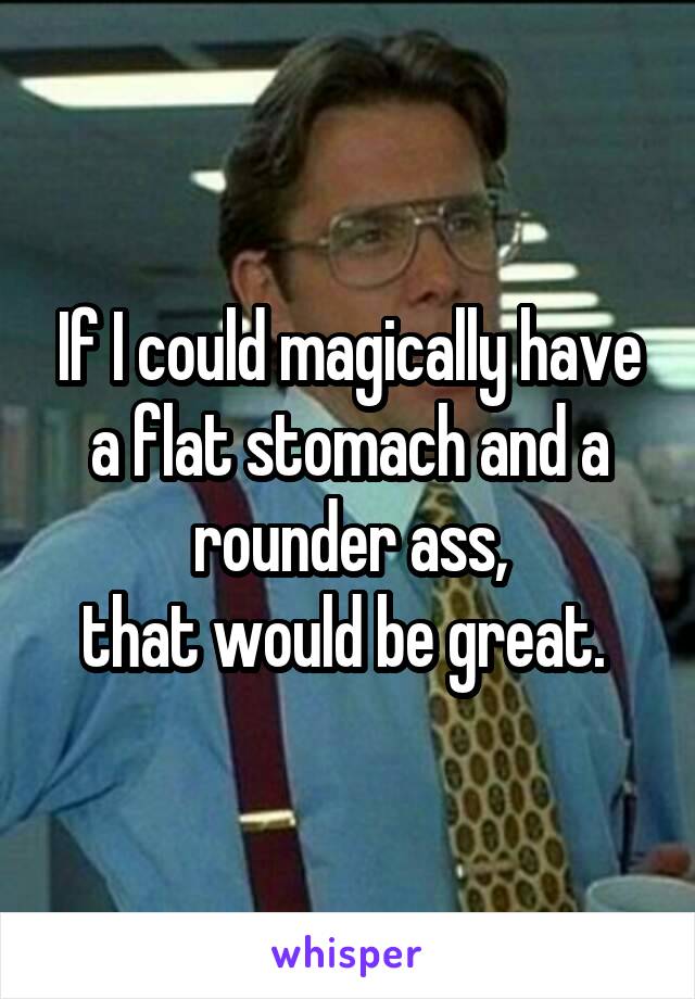 If I could magically have a flat stomach and a rounder ass,
that would be great. 