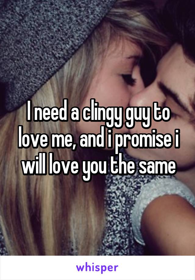 I need a clingy guy to love me, and i promise i will love you the same