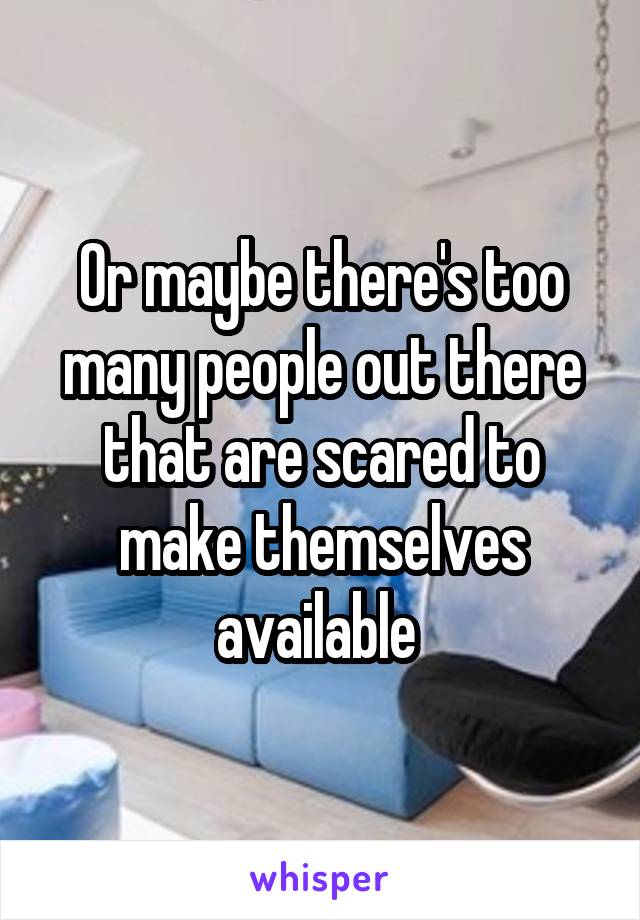 Or maybe there's too many people out there that are scared to make themselves available 