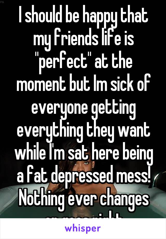 I should be happy that my friends life is "perfect" at the moment but Im sick of everyone getting everything they want while I'm sat here being a fat depressed mess! Nothing ever changes or goes right