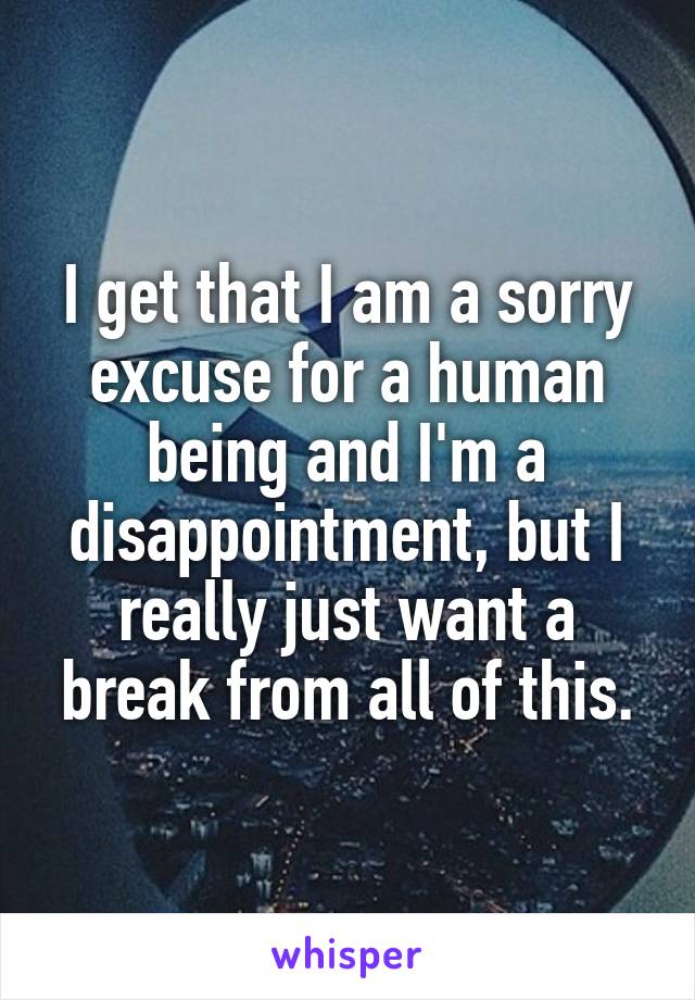 I get that I am a sorry excuse for a human being and I'm a disappointment, but I really just want a break from all of this.