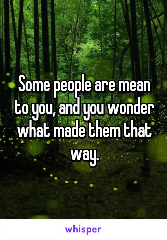 Some people are mean to you, and you wonder what made them that way.