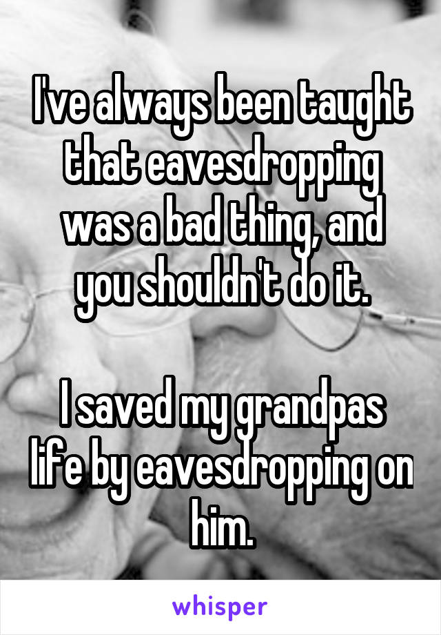 I've always been taught that eavesdropping was a bad thing, and you shouldn't do it.

I saved my grandpas life by eavesdropping on him.