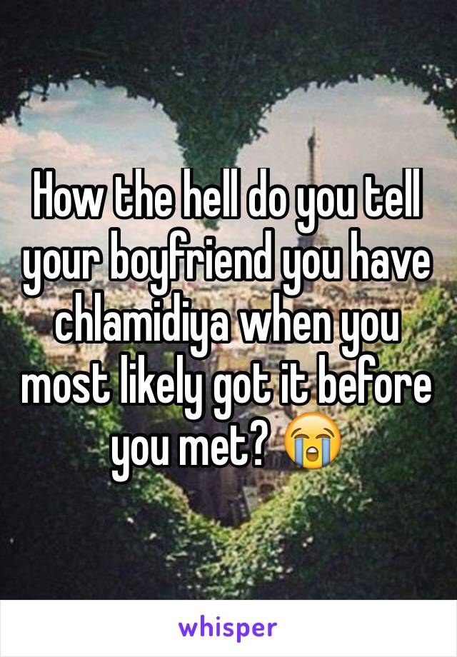 How the hell do you tell your boyfriend you have chlamidiya when you most likely got it before you met? 😭