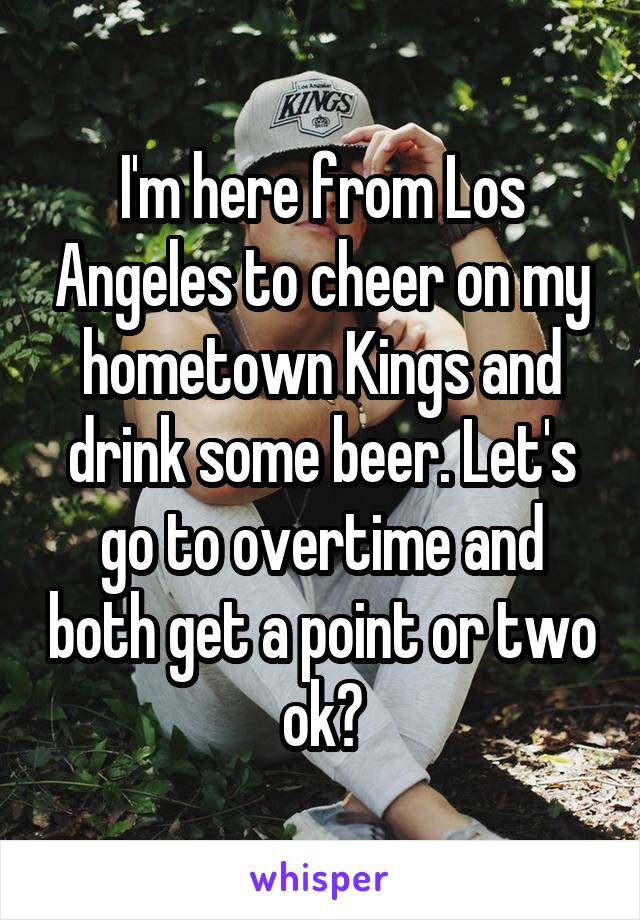 I'm here from Los Angeles to cheer on my hometown Kings and drink some beer. Let's go to overtime and both get a point or two ok?