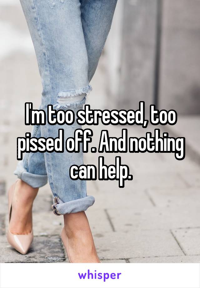 I'm too stressed, too pissed off. And nothing can help.