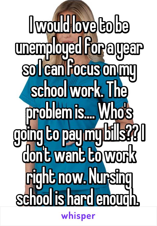 I would love to be unemployed for a year so I can focus on my school work. The problem is.... Who's going to pay my bills?? I don't want to work right now. Nursing school is hard enough. 