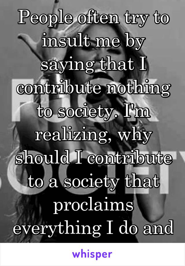 People often try to insult me by saying that I contribute nothing to society. I'm realizing, why should I contribute to a society that proclaims everything I do and am is wrong?