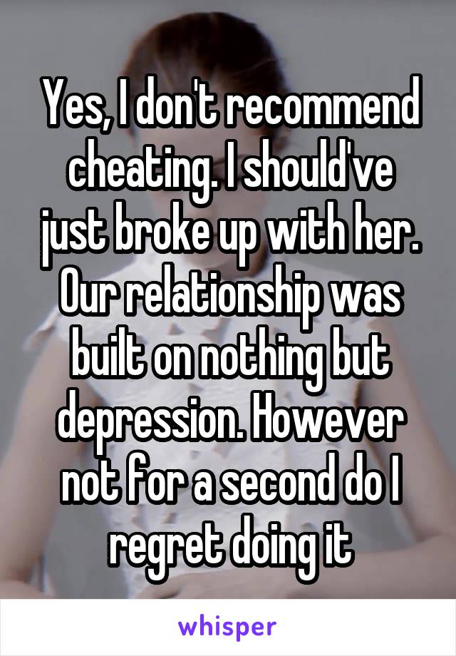 Yes, I don't recommend cheating. I should've just broke up with her. Our relationship was built on nothing but depression. However not for a second do I regret doing it