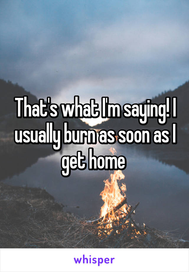 That's what I'm saying! I usually burn as soon as I get home 