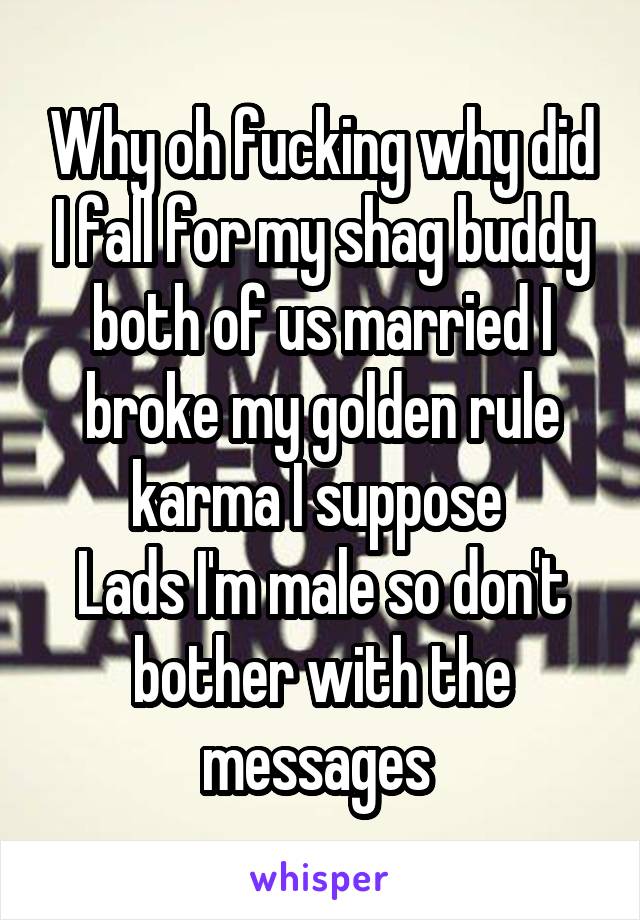 Why oh fucking why did I fall for my shag buddy both of us married I broke my golden rule karma I suppose 
Lads I'm male so don't bother with the messages 