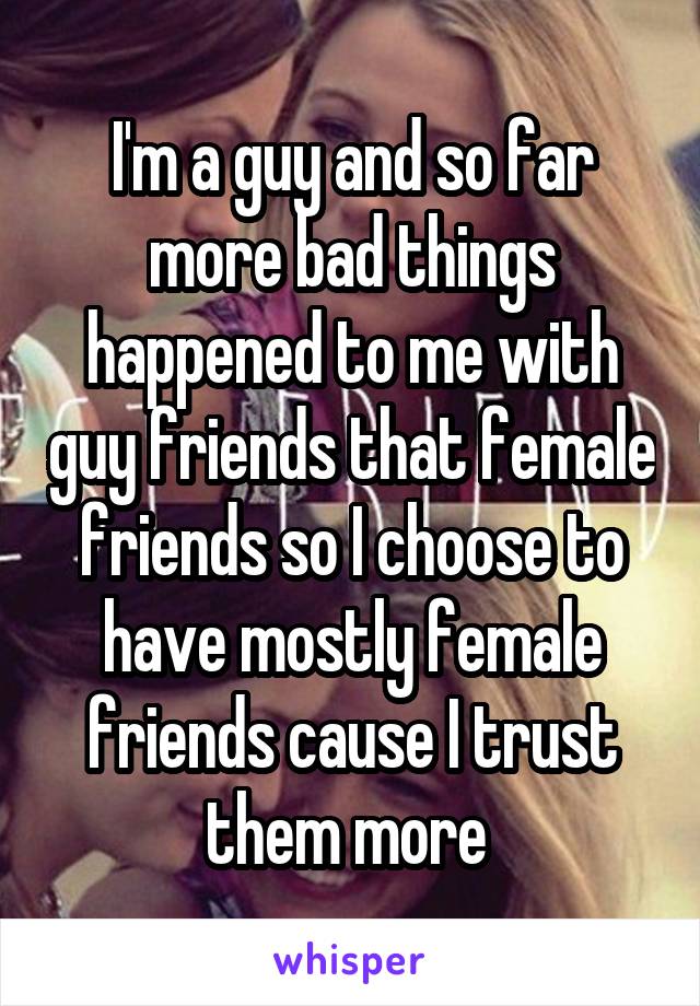 I'm a guy and so far more bad things happened to me with guy friends that female friends so I choose to have mostly female friends cause I trust them more 