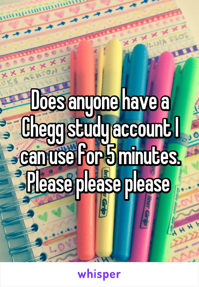 Does anyone have a Chegg study account I can use for 5 minutes. Please please please 