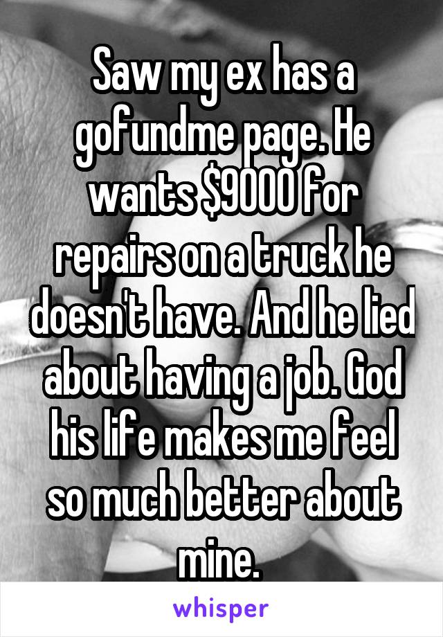 Saw my ex has a gofundme page. He wants $9000 for repairs on a truck he doesn't have. And he lied about having a job. God his life makes me feel so much better about mine. 