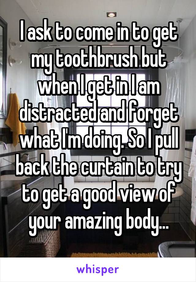 I ask to come in to get my toothbrush but when I get in I am distracted and forget what I'm doing. So I pull back the curtain to try to get a good view of your amazing body...
