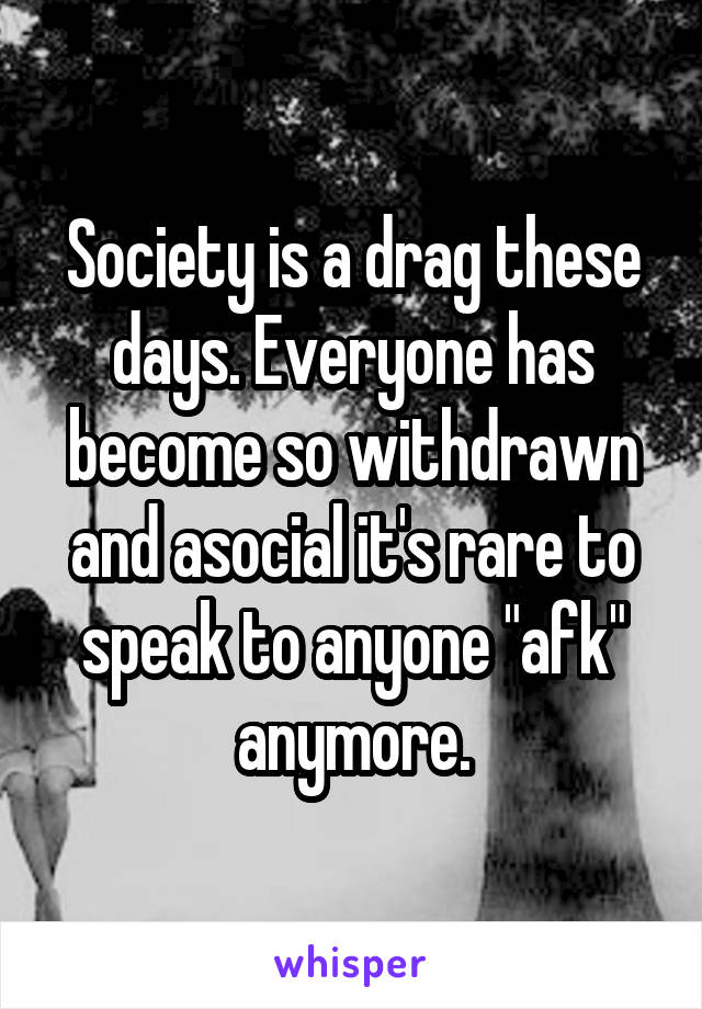 Society is a drag these days. Everyone has become so withdrawn and asocial it's rare to speak to anyone "afk" anymore.