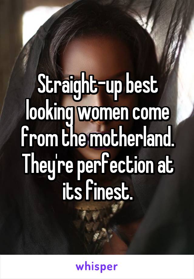 Straight-up best looking women come from the motherland. They're perfection at its finest.