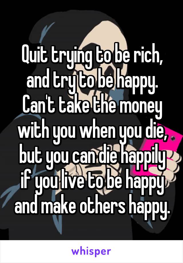 Quit trying to be rich, and try to be happy. Can't take the money with you when you die, but you can die happily if you live to be happy and make others happy.