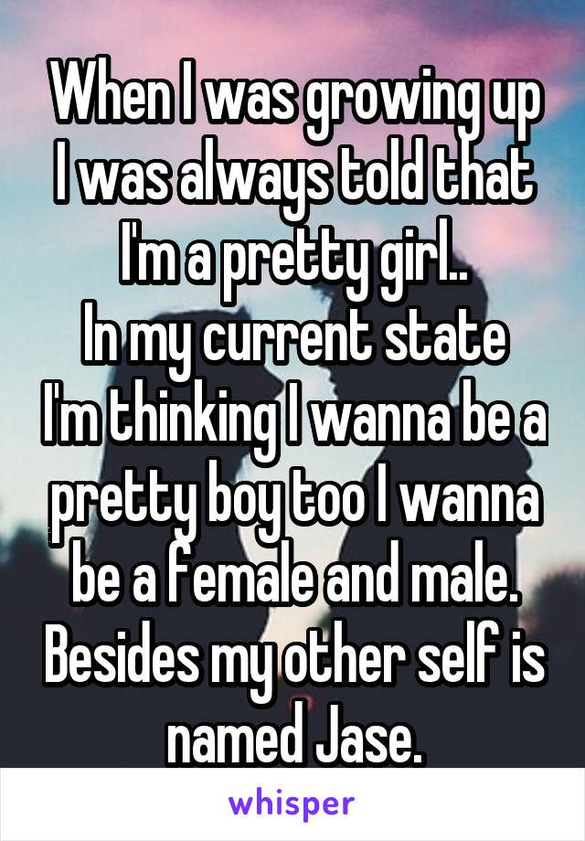 When I was growing up I was always told that I'm a pretty girl..
In my current state I'm thinking I wanna be a pretty boy too I wanna be a female and male. Besides my other self is named Jase.