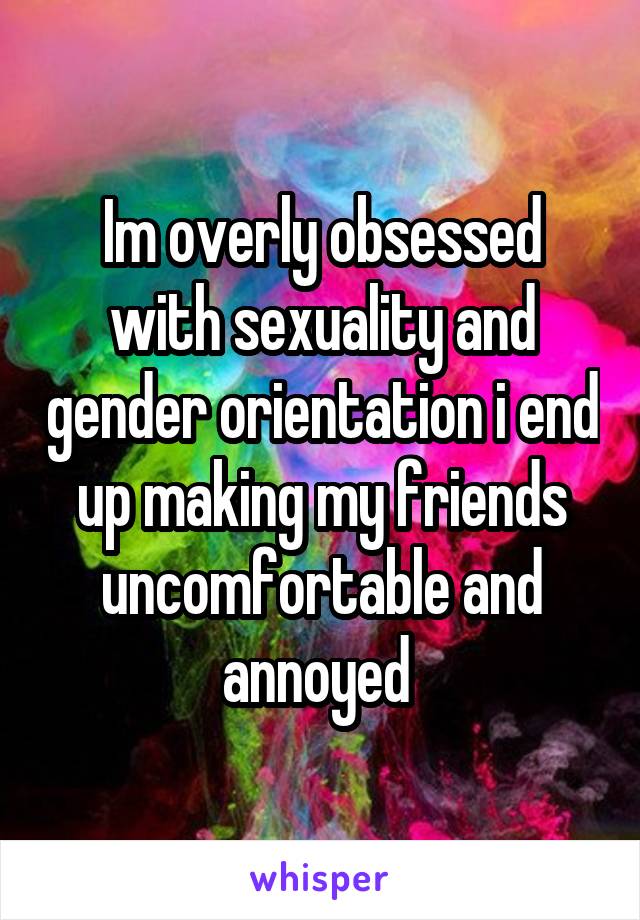 Im overly obsessed with sexuality and gender orientation i end up making my friends uncomfortable and annoyed 