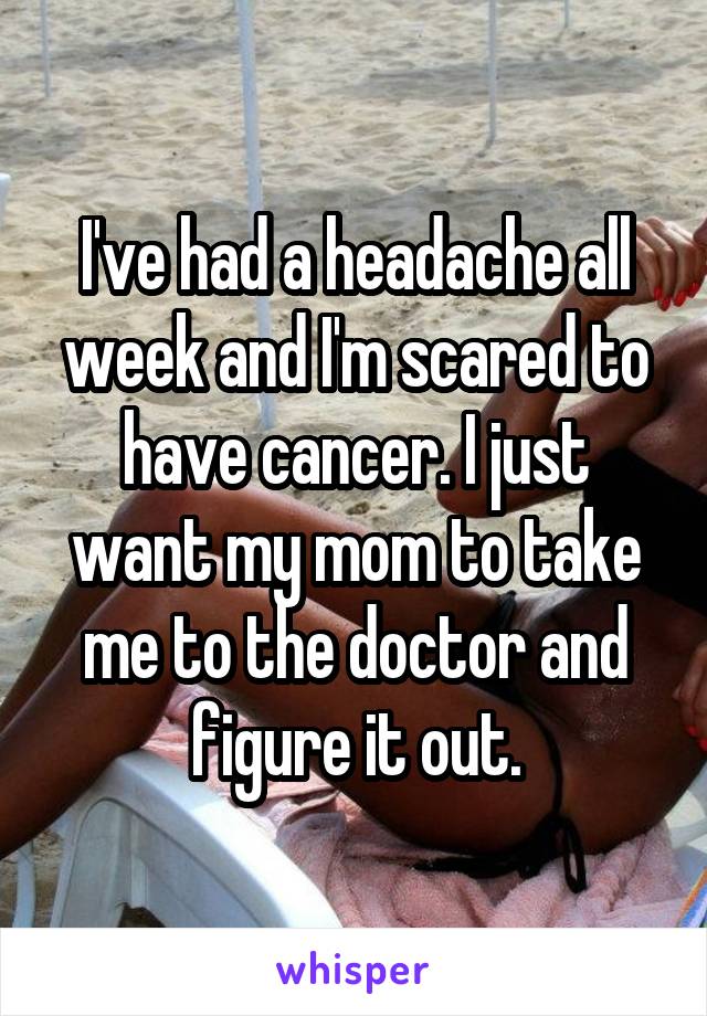 I've had a headache all week and I'm scared to have cancer. I just want my mom to take me to the doctor and figure it out.