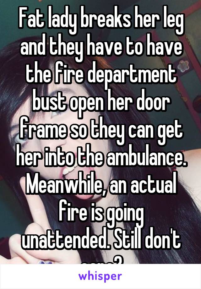 Fat lady breaks her leg and they have to have the fire department bust open her door frame so they can get her into the ambulance. Meanwhile, an actual fire is going unattended. Still don't care?