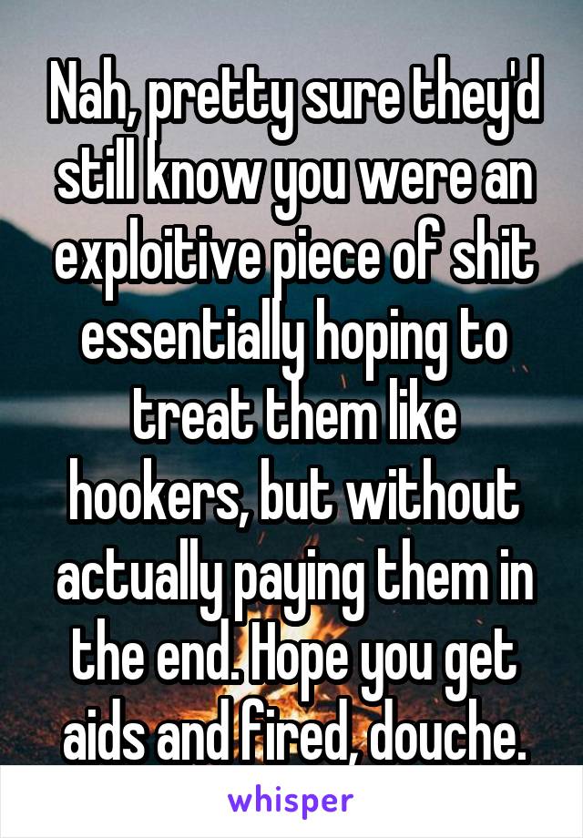 Nah, pretty sure they'd still know you were an exploitive piece of shit essentially hoping to treat them like hookers, but without actually paying them in the end. Hope you get aids and fired, douche.