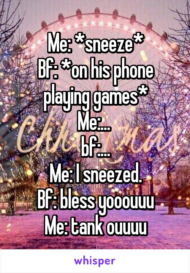 Me: *sneeze*
Bf: *on his phone playing games*
Me:... 
bf:...
Me: I sneezed.
Bf: bless yooouuu
Me: tank ouuuu