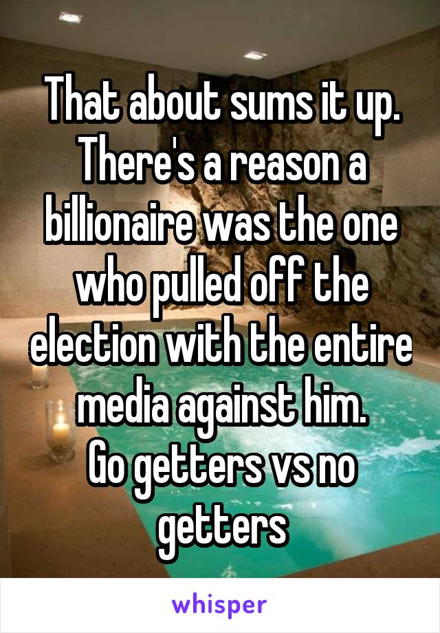 That about sums it up. There's a reason a billionaire was the one who pulled off the election with the entire media against him.
Go getters vs no getters