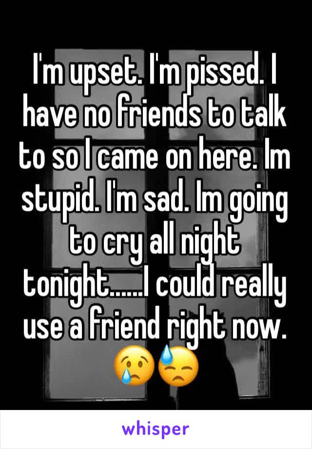 I'm upset. I'm pissed. I have no friends to talk to so I came on here. Im stupid. I'm sad. Im going to cry all night tonight......I could really use a friend right now. 😢😓