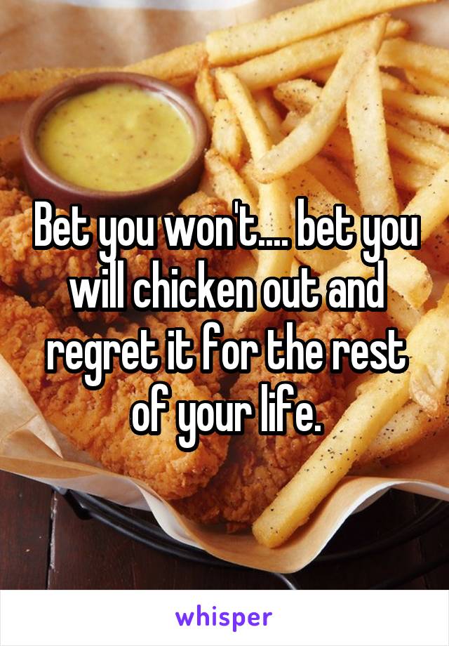 Bet you won't.... bet you will chicken out and regret it for the rest of your life.