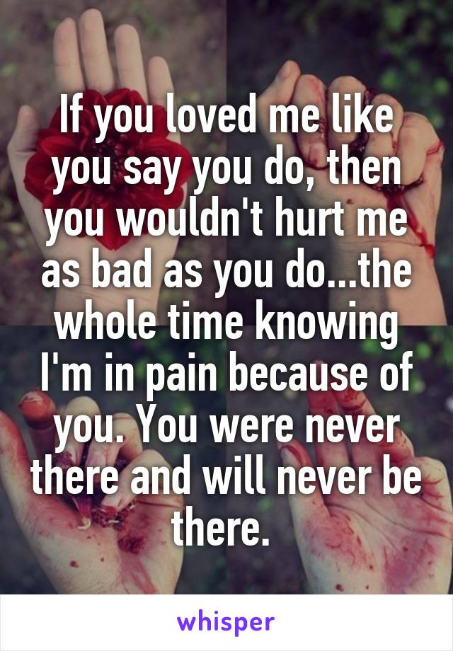 If you loved me like you say you do, then you wouldn't hurt me as bad as you do...the whole time knowing I'm in pain because of you. You were never there and will never be there. 