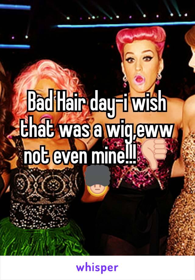 Bad Hair day-i wish that was a wig,eww not even mine!!!ðŸ‘ŽðŸ’‚