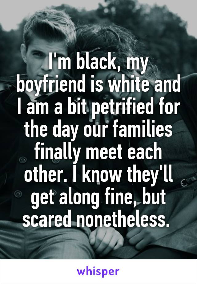 I'm black, my boyfriend is white and I am a bit petrified for the day our families finally meet each other. I know they'll get along fine, but scared nonetheless. 