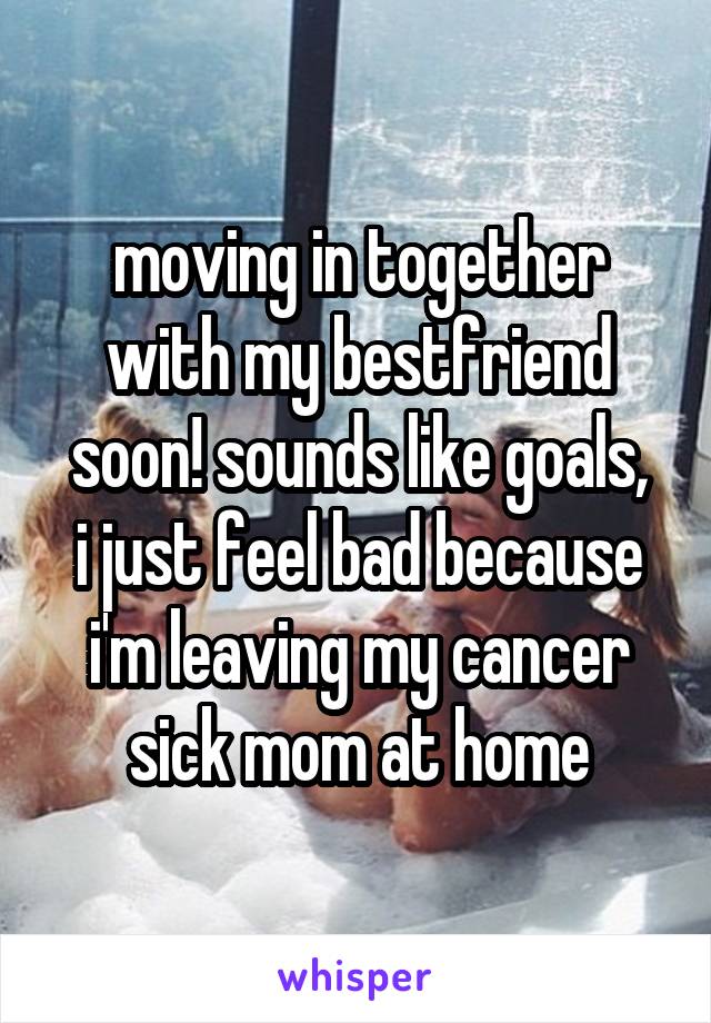 moving in together with my bestfriend soon! sounds like goals,
i just feel bad because i'm leaving my cancer sick mom at home