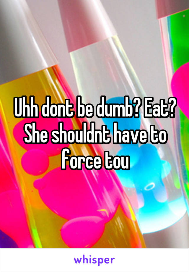 Uhh dont be dumb? Eat? She shouldnt have to force tou