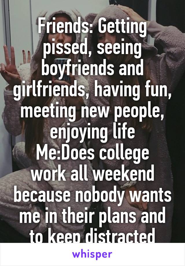 Friends: Getting pissed, seeing boyfriends and girlfriends, having fun, meeting new people, enjoying life
Me:Does college work all weekend because nobody wants me in their plans and to keep distracted