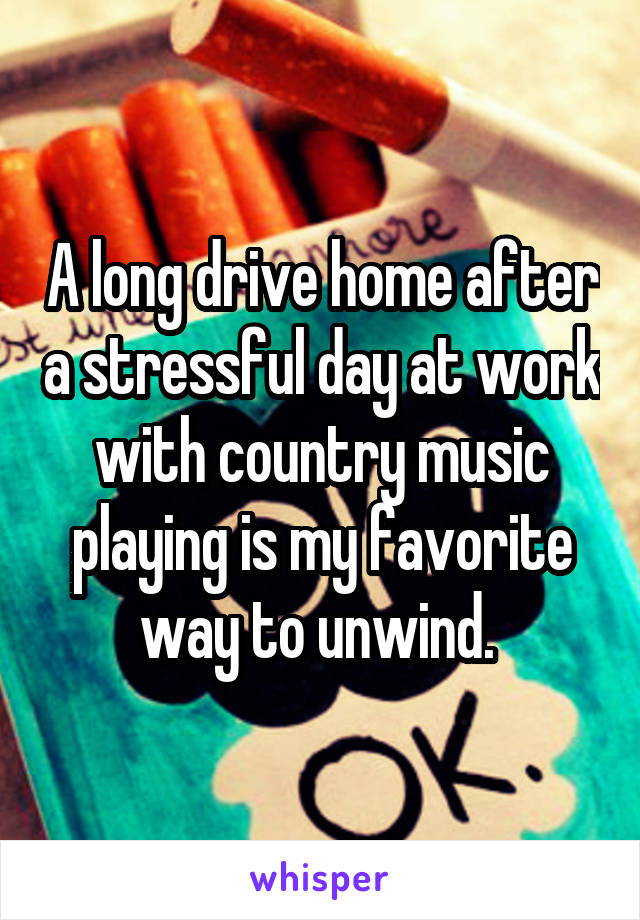 A long drive home after a stressful day at work with country music playing is my favorite way to unwind. 