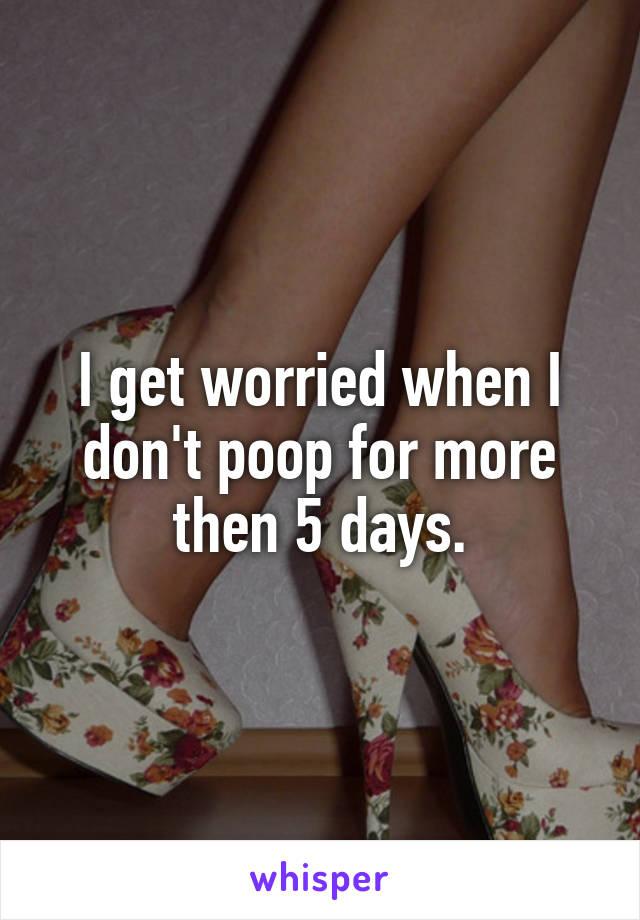 I get worried when I don't poop for more then 5 days.