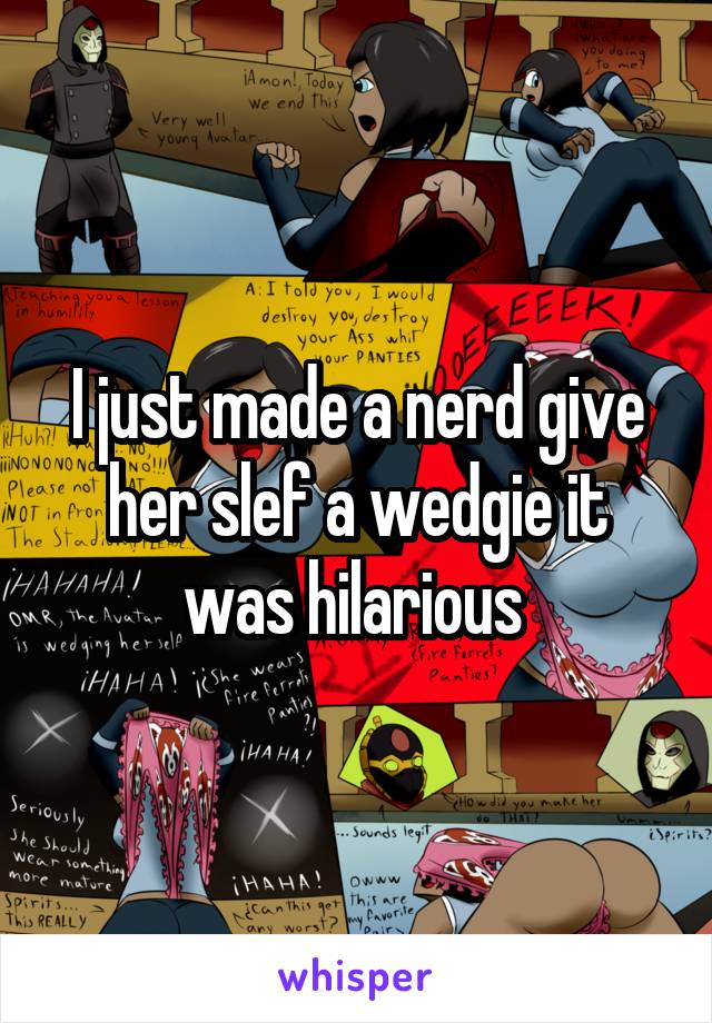 I just made a nerd give her slef a wedgie it was hilarious 