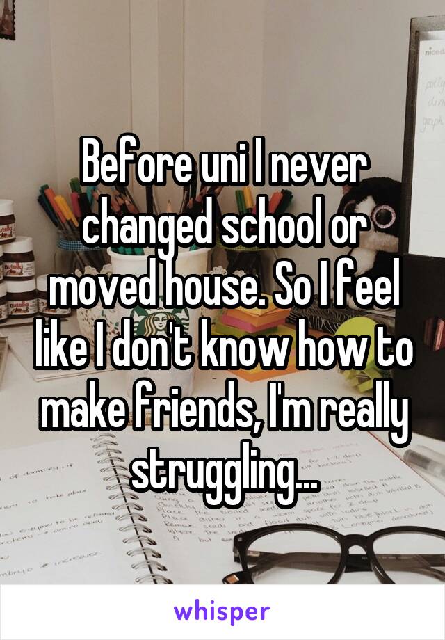 Before uni I never changed school or moved house. So I feel like I don't know how to make friends, I'm really struggling...