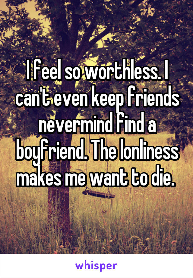 I feel so worthless. I can't even keep friends nevermind find a boyfriend. The lonliness makes me want to die. 
