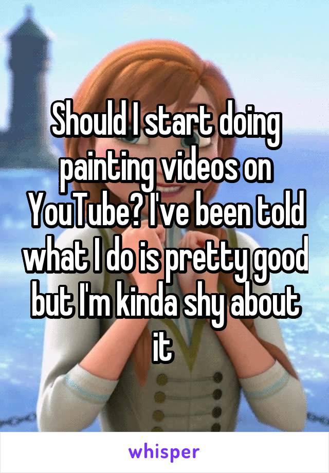 Should I start doing painting videos on YouTube? I've been told what I do is pretty good but I'm kinda shy about it 