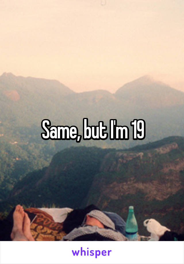 Same, but I'm 19