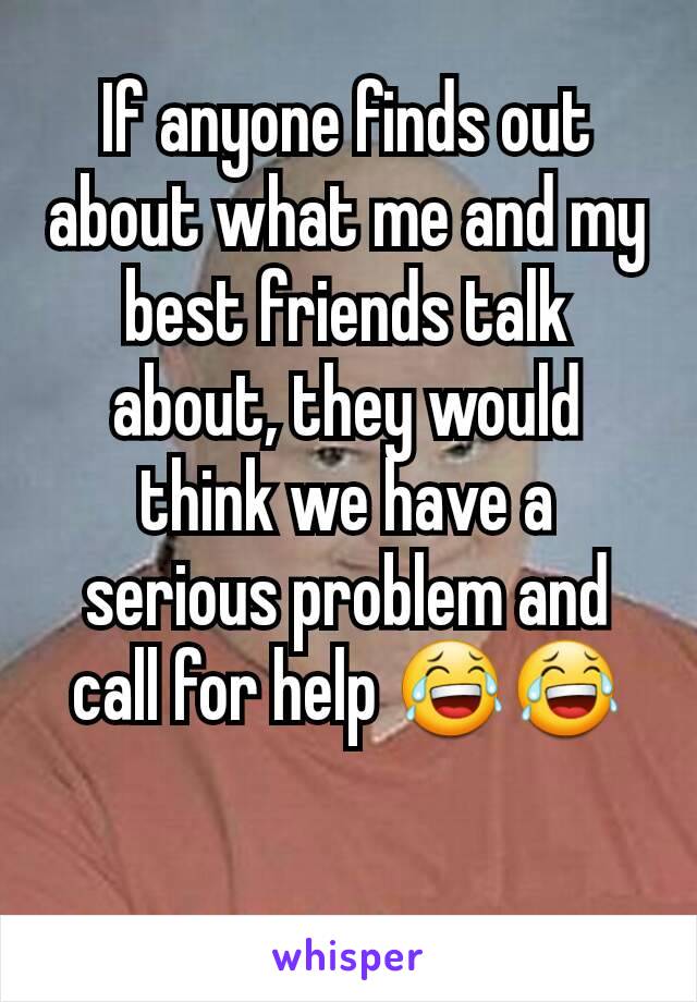 If anyone finds out about what me and my best friends talk about, they would think we have a serious problem and call for help 😂😂