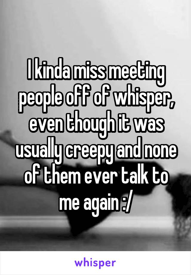 I kinda miss meeting people off of whisper, even though it was usually creepy and none of them ever talk to me again :/