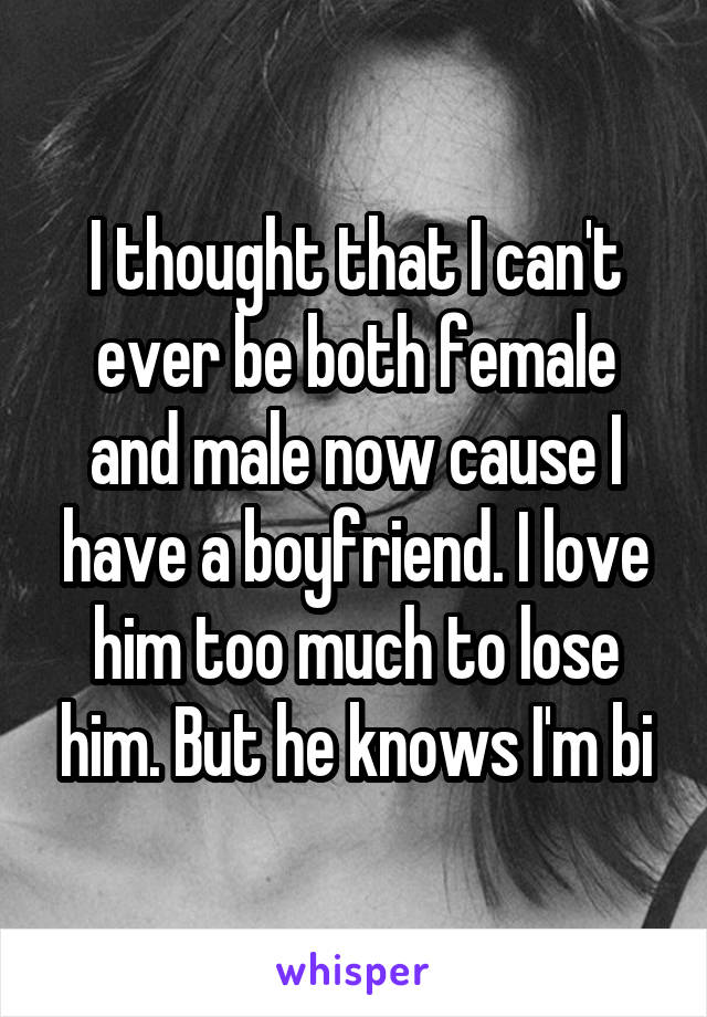 I thought that I can't ever be both female and male now cause I have a boyfriend. I love him too much to lose him. But he knows I'm bi