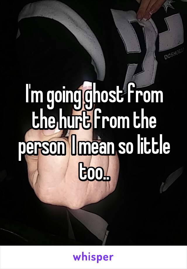 I'm going ghost from the hurt from the person  I mean so little too..